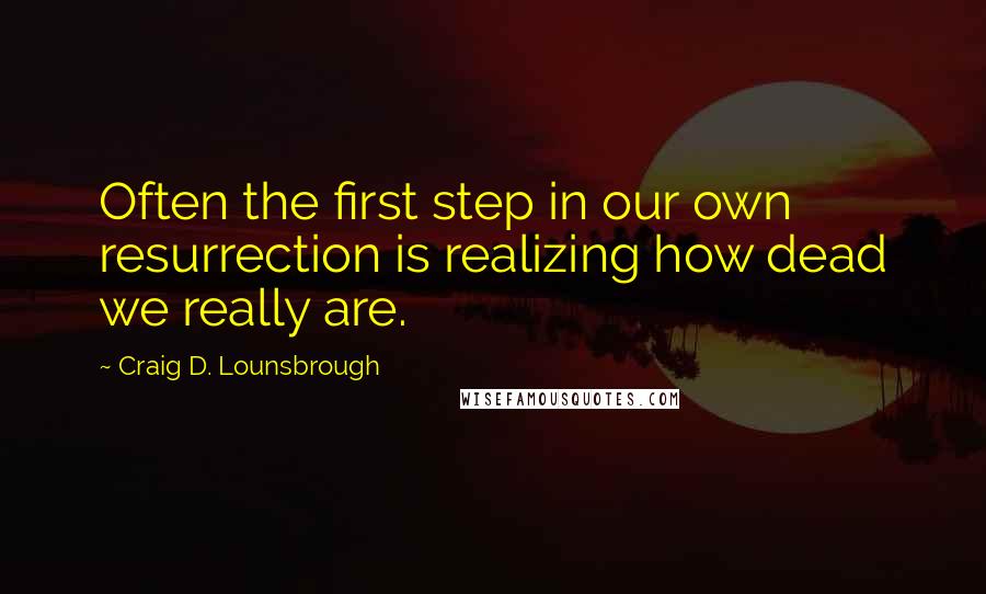 Craig D. Lounsbrough Quotes: Often the first step in our own resurrection is realizing how dead we really are.