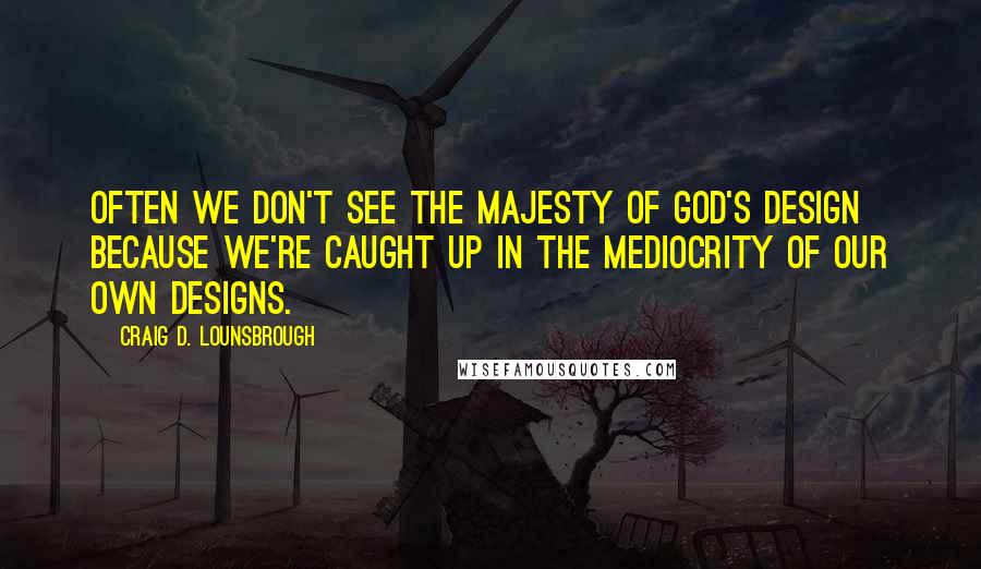 Craig D. Lounsbrough Quotes: Often we don't see the majesty of God's design because we're caught up in the mediocrity of our own designs.