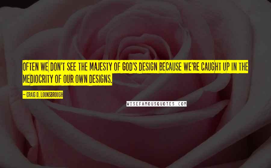 Craig D. Lounsbrough Quotes: Often we don't see the majesty of God's design because we're caught up in the mediocrity of our own designs.