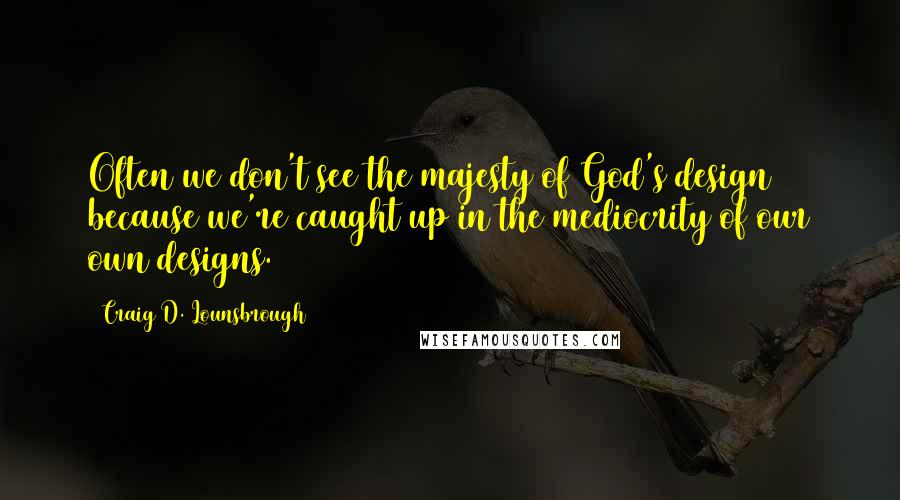 Craig D. Lounsbrough Quotes: Often we don't see the majesty of God's design because we're caught up in the mediocrity of our own designs.