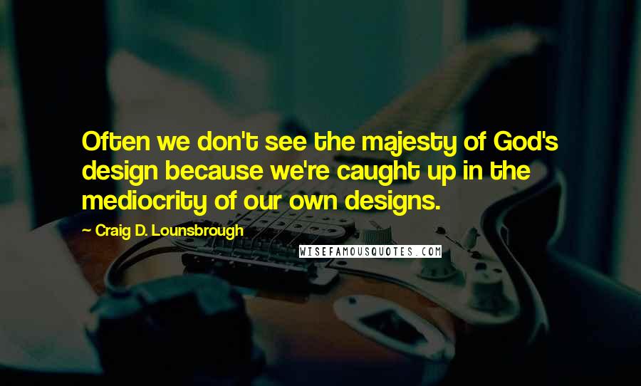 Craig D. Lounsbrough Quotes: Often we don't see the majesty of God's design because we're caught up in the mediocrity of our own designs.