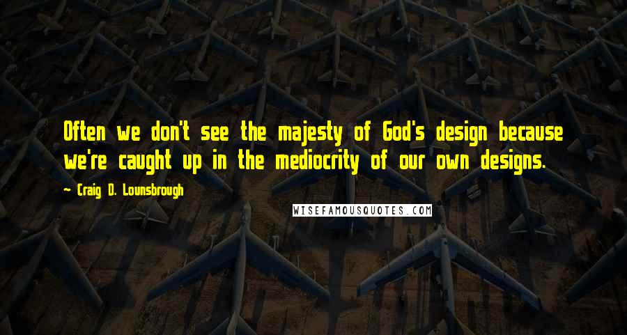 Craig D. Lounsbrough Quotes: Often we don't see the majesty of God's design because we're caught up in the mediocrity of our own designs.