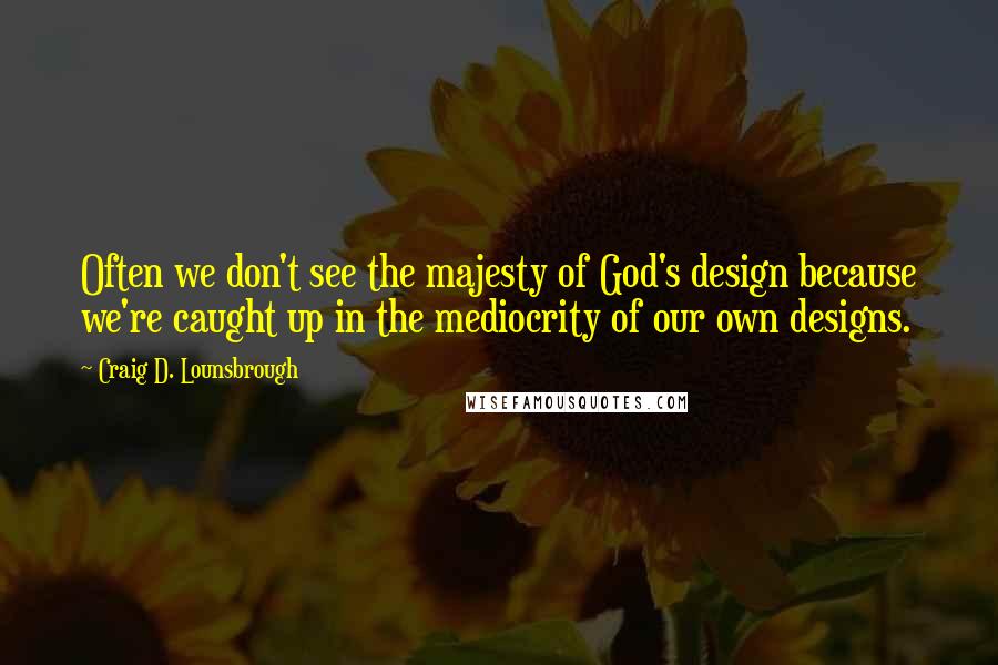 Craig D. Lounsbrough Quotes: Often we don't see the majesty of God's design because we're caught up in the mediocrity of our own designs.