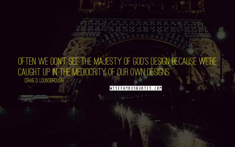 Craig D. Lounsbrough Quotes: Often we don't see the majesty of God's design because we're caught up in the mediocrity of our own designs.