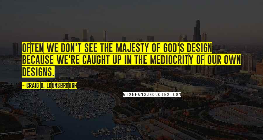 Craig D. Lounsbrough Quotes: Often we don't see the majesty of God's design because we're caught up in the mediocrity of our own designs.