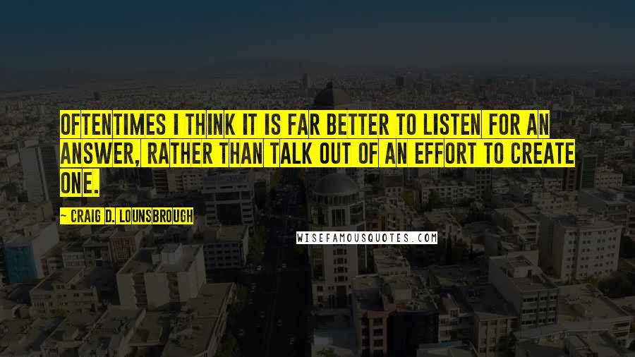 Craig D. Lounsbrough Quotes: Oftentimes I think it is far better to listen for an answer, rather than talk out of an effort to create one.