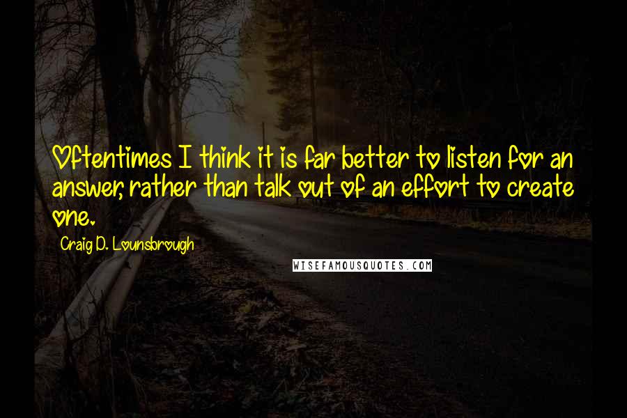 Craig D. Lounsbrough Quotes: Oftentimes I think it is far better to listen for an answer, rather than talk out of an effort to create one.