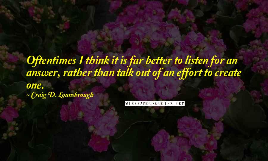 Craig D. Lounsbrough Quotes: Oftentimes I think it is far better to listen for an answer, rather than talk out of an effort to create one.