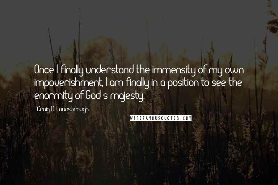 Craig D. Lounsbrough Quotes: Once I finally understand the immensity of my own impoverishment, I am finally in a position to see the enormity of God's majesty.