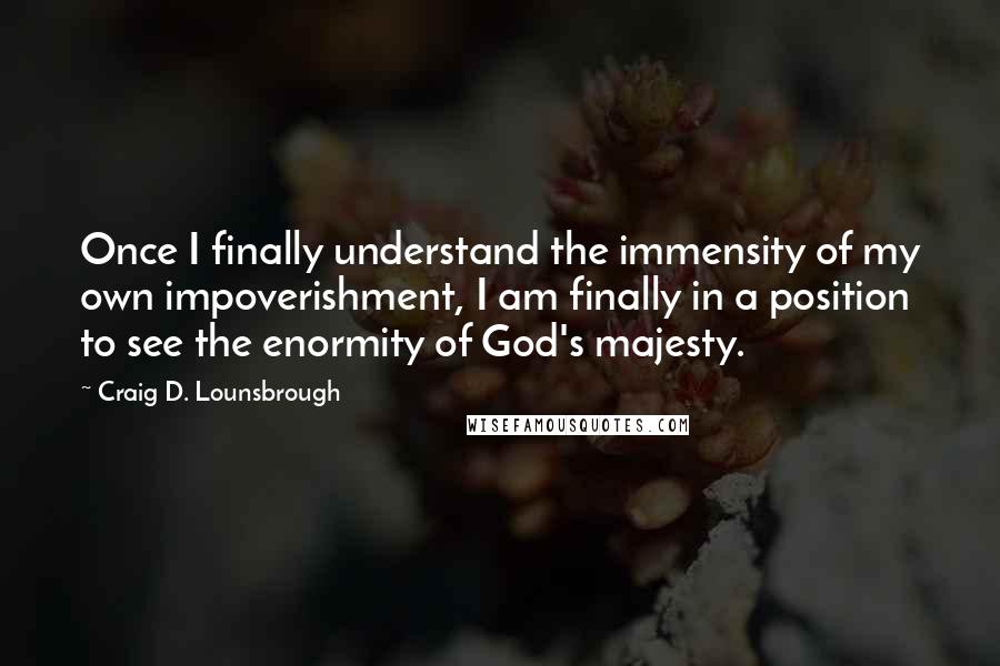 Craig D. Lounsbrough Quotes: Once I finally understand the immensity of my own impoverishment, I am finally in a position to see the enormity of God's majesty.