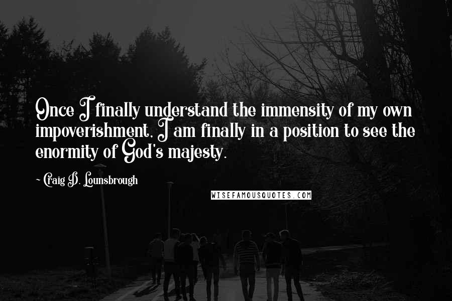 Craig D. Lounsbrough Quotes: Once I finally understand the immensity of my own impoverishment, I am finally in a position to see the enormity of God's majesty.