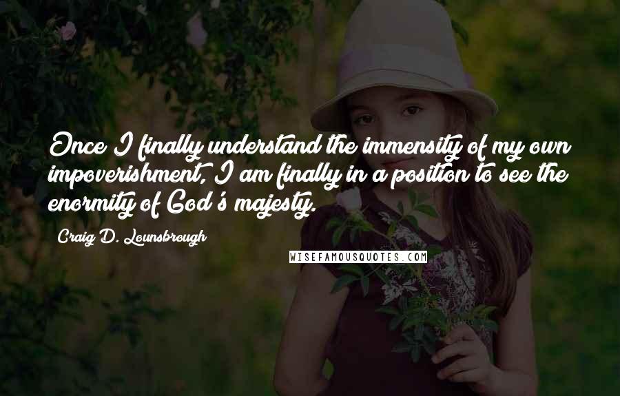 Craig D. Lounsbrough Quotes: Once I finally understand the immensity of my own impoverishment, I am finally in a position to see the enormity of God's majesty.