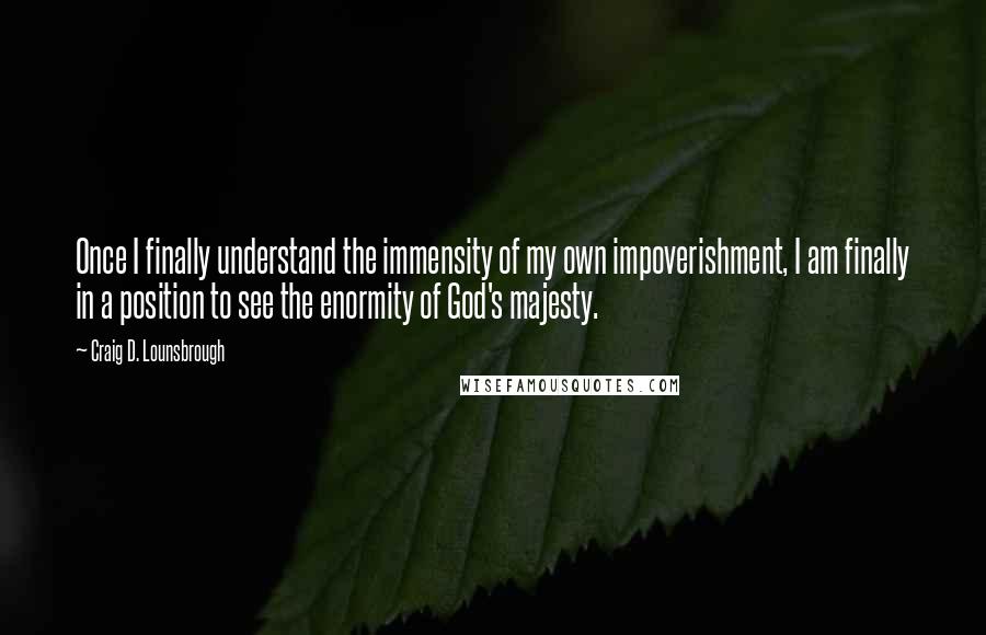 Craig D. Lounsbrough Quotes: Once I finally understand the immensity of my own impoverishment, I am finally in a position to see the enormity of God's majesty.