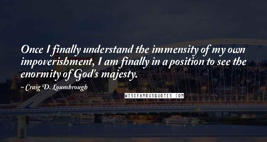 Craig D. Lounsbrough Quotes: Once I finally understand the immensity of my own impoverishment, I am finally in a position to see the enormity of God's majesty.