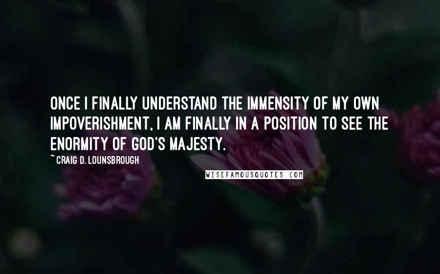 Craig D. Lounsbrough Quotes: Once I finally understand the immensity of my own impoverishment, I am finally in a position to see the enormity of God's majesty.