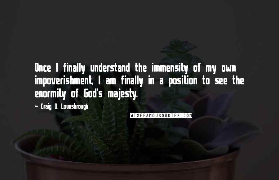 Craig D. Lounsbrough Quotes: Once I finally understand the immensity of my own impoverishment, I am finally in a position to see the enormity of God's majesty.