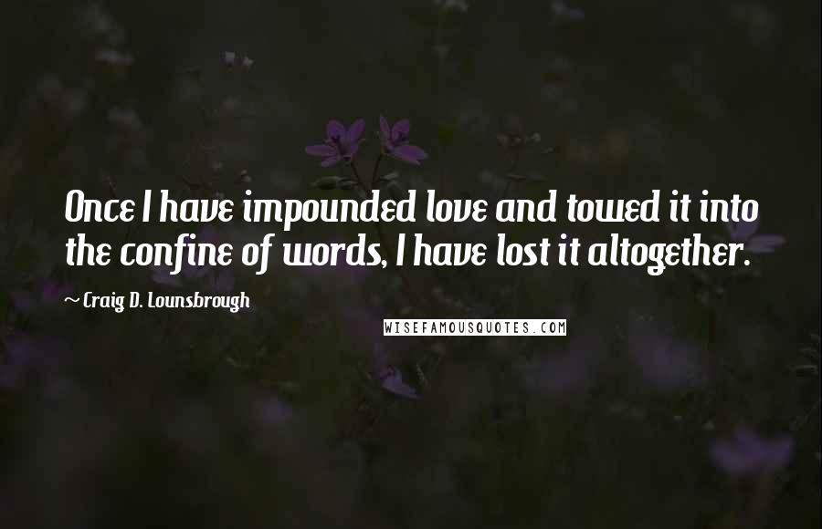 Craig D. Lounsbrough Quotes: Once I have impounded love and towed it into the confine of words, I have lost it altogether.