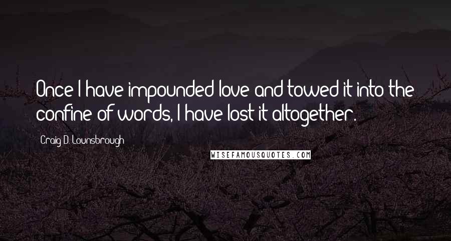Craig D. Lounsbrough Quotes: Once I have impounded love and towed it into the confine of words, I have lost it altogether.