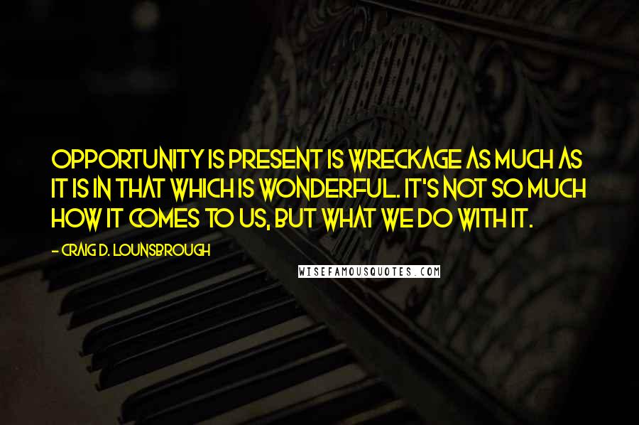Craig D. Lounsbrough Quotes: Opportunity is present is wreckage as much as it is in that which is wonderful. It's not so much how it comes to us, but what we do with it.