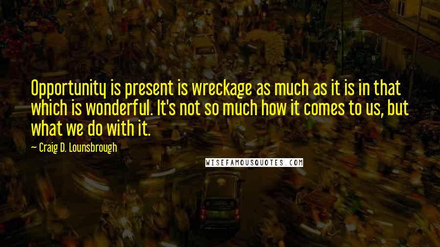 Craig D. Lounsbrough Quotes: Opportunity is present is wreckage as much as it is in that which is wonderful. It's not so much how it comes to us, but what we do with it.