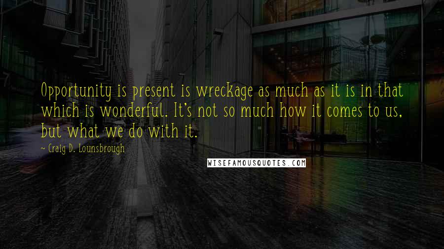 Craig D. Lounsbrough Quotes: Opportunity is present is wreckage as much as it is in that which is wonderful. It's not so much how it comes to us, but what we do with it.