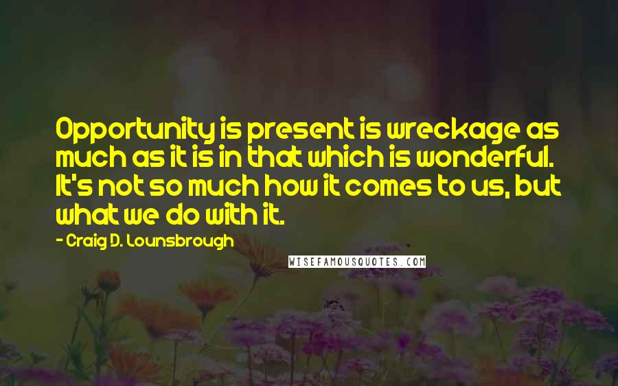 Craig D. Lounsbrough Quotes: Opportunity is present is wreckage as much as it is in that which is wonderful. It's not so much how it comes to us, but what we do with it.