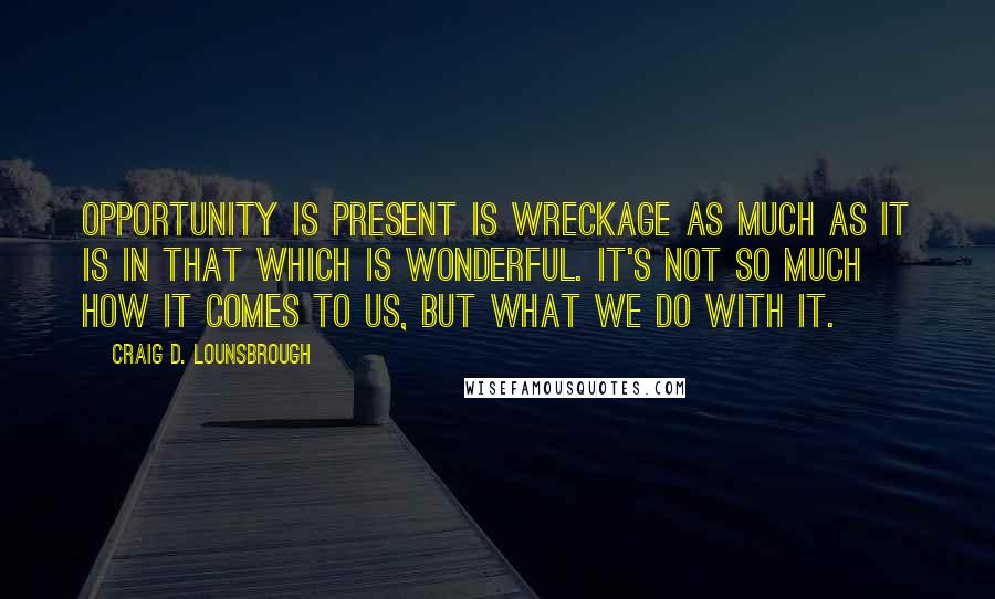 Craig D. Lounsbrough Quotes: Opportunity is present is wreckage as much as it is in that which is wonderful. It's not so much how it comes to us, but what we do with it.