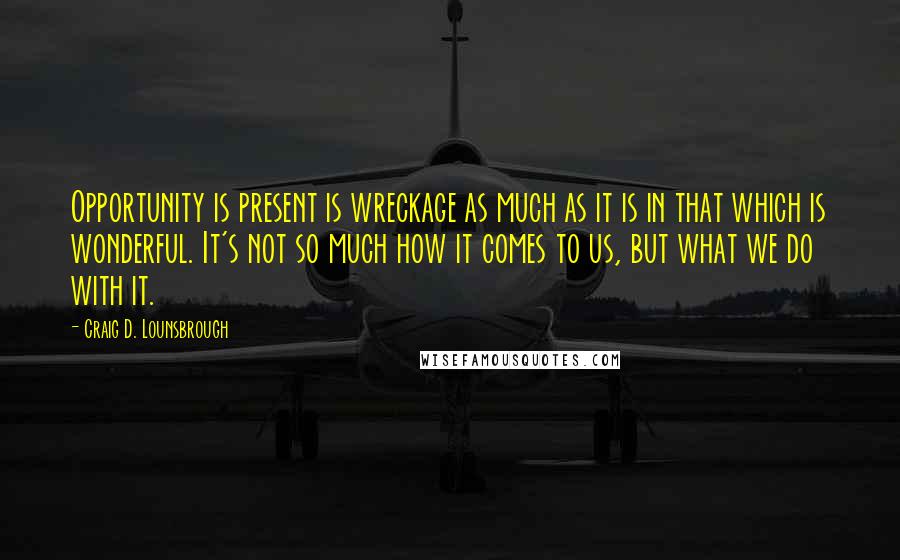 Craig D. Lounsbrough Quotes: Opportunity is present is wreckage as much as it is in that which is wonderful. It's not so much how it comes to us, but what we do with it.