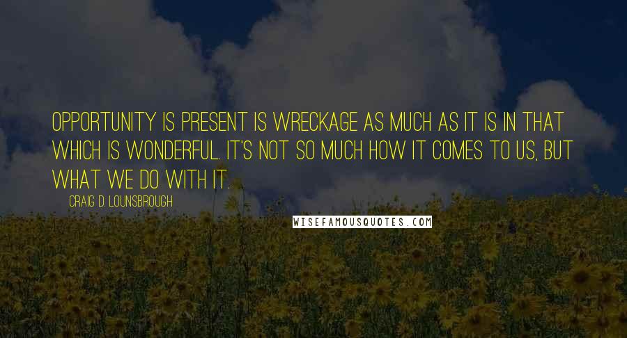 Craig D. Lounsbrough Quotes: Opportunity is present is wreckage as much as it is in that which is wonderful. It's not so much how it comes to us, but what we do with it.