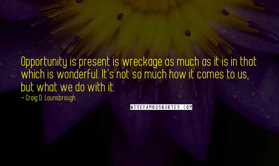 Craig D. Lounsbrough Quotes: Opportunity is present is wreckage as much as it is in that which is wonderful. It's not so much how it comes to us, but what we do with it.