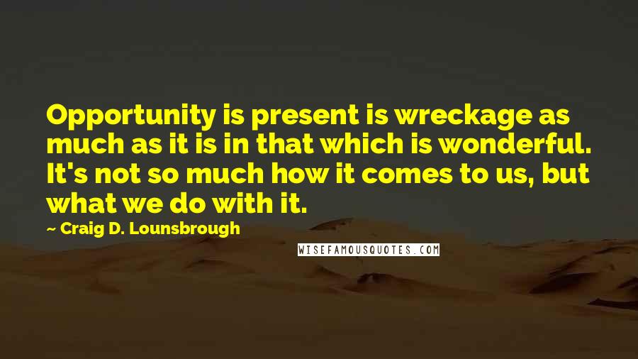 Craig D. Lounsbrough Quotes: Opportunity is present is wreckage as much as it is in that which is wonderful. It's not so much how it comes to us, but what we do with it.
