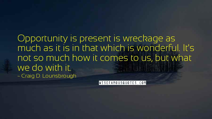 Craig D. Lounsbrough Quotes: Opportunity is present is wreckage as much as it is in that which is wonderful. It's not so much how it comes to us, but what we do with it.