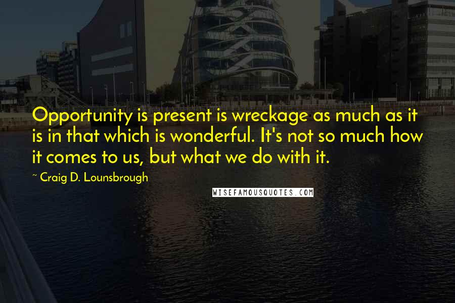 Craig D. Lounsbrough Quotes: Opportunity is present is wreckage as much as it is in that which is wonderful. It's not so much how it comes to us, but what we do with it.