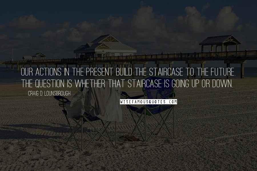 Craig D. Lounsbrough Quotes: Our actions in the present build the staircase to the future. The question is whether that staircase is going up or down.