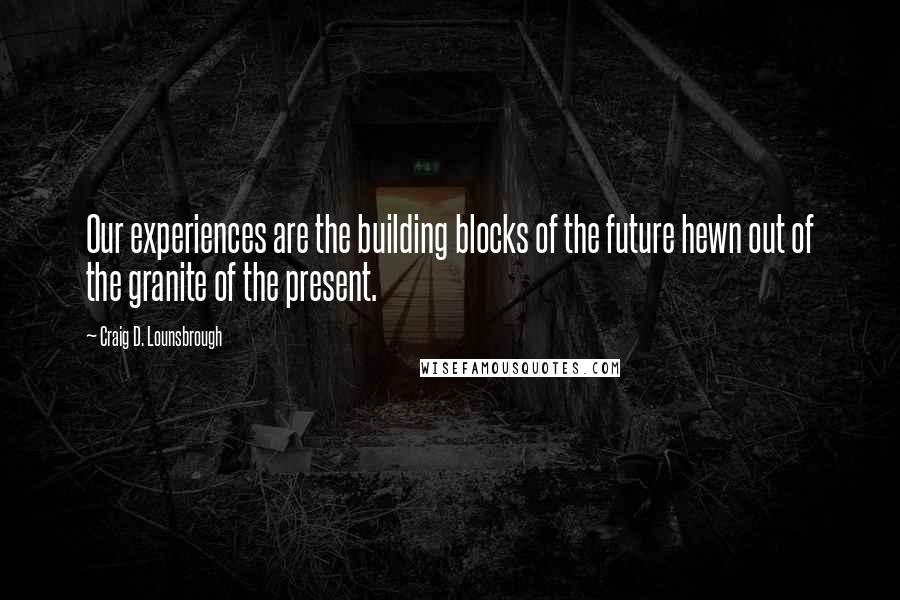 Craig D. Lounsbrough Quotes: Our experiences are the building blocks of the future hewn out of the granite of the present.