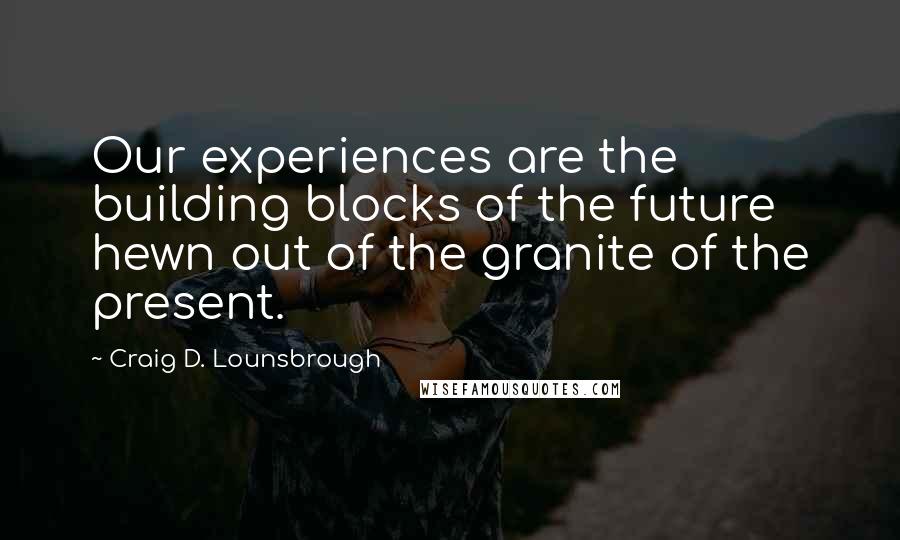 Craig D. Lounsbrough Quotes: Our experiences are the building blocks of the future hewn out of the granite of the present.