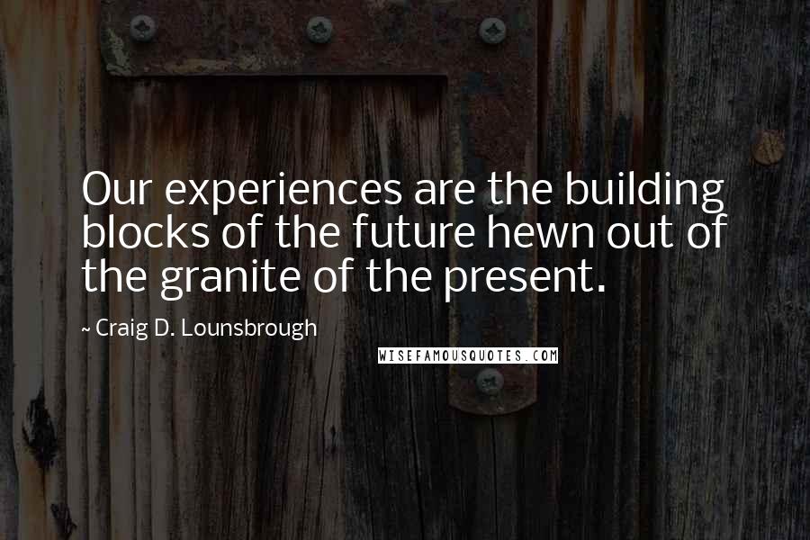 Craig D. Lounsbrough Quotes: Our experiences are the building blocks of the future hewn out of the granite of the present.