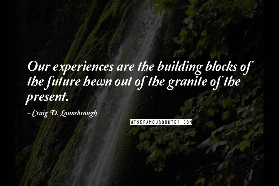 Craig D. Lounsbrough Quotes: Our experiences are the building blocks of the future hewn out of the granite of the present.