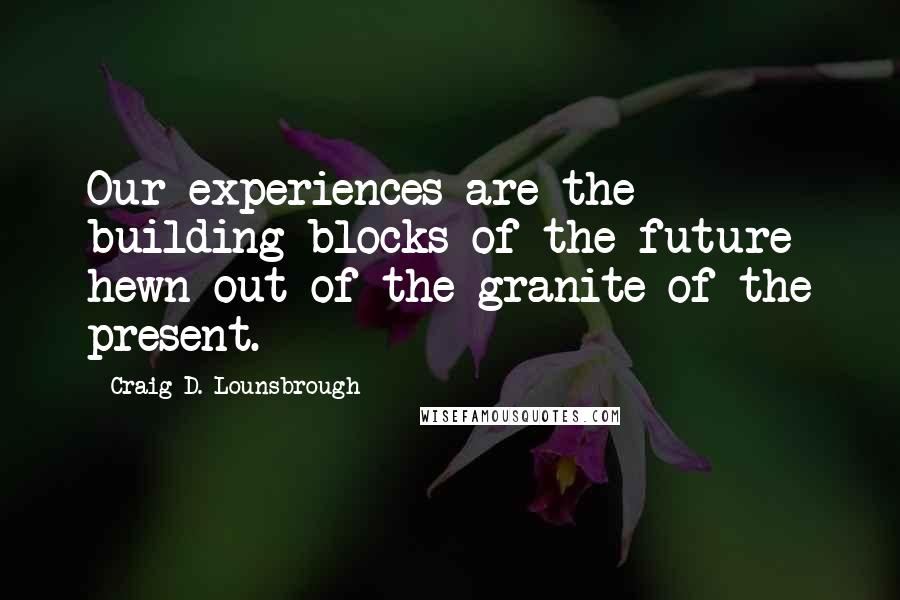 Craig D. Lounsbrough Quotes: Our experiences are the building blocks of the future hewn out of the granite of the present.