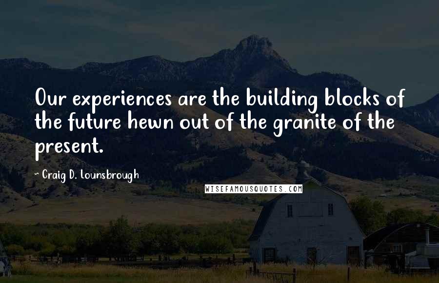 Craig D. Lounsbrough Quotes: Our experiences are the building blocks of the future hewn out of the granite of the present.