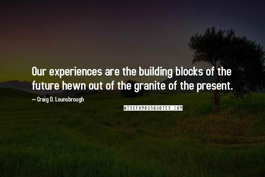Craig D. Lounsbrough Quotes: Our experiences are the building blocks of the future hewn out of the granite of the present.