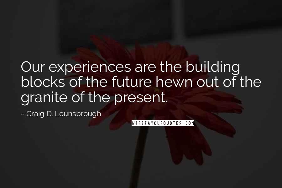 Craig D. Lounsbrough Quotes: Our experiences are the building blocks of the future hewn out of the granite of the present.