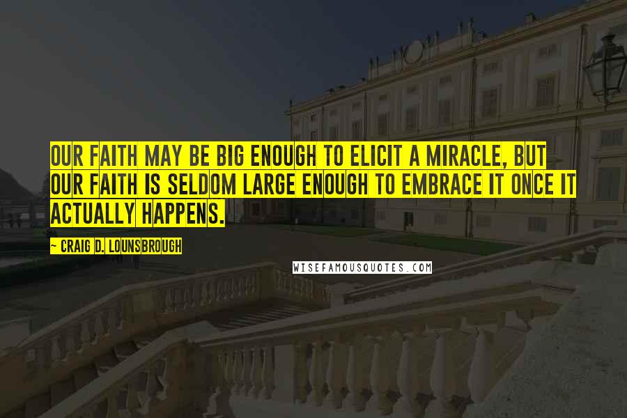 Craig D. Lounsbrough Quotes: Our faith may be big enough to elicit a miracle, but our faith is seldom large enough to embrace it once it actually happens.