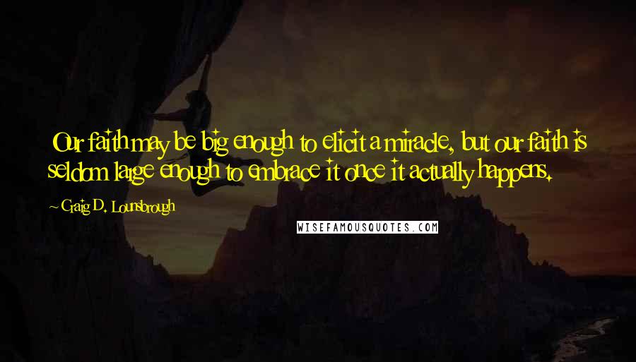Craig D. Lounsbrough Quotes: Our faith may be big enough to elicit a miracle, but our faith is seldom large enough to embrace it once it actually happens.