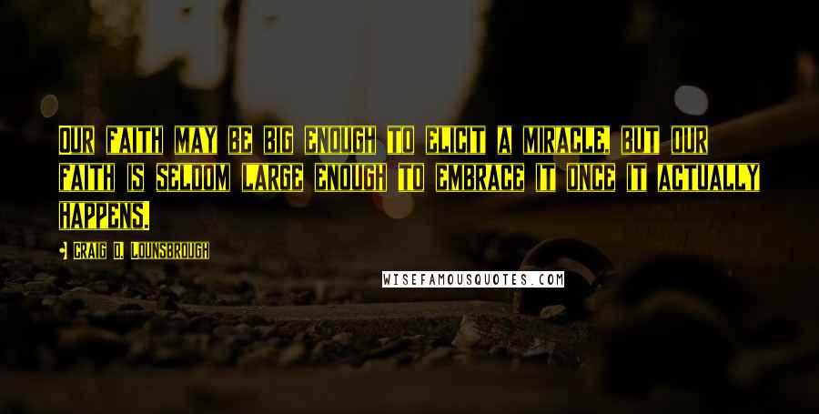 Craig D. Lounsbrough Quotes: Our faith may be big enough to elicit a miracle, but our faith is seldom large enough to embrace it once it actually happens.