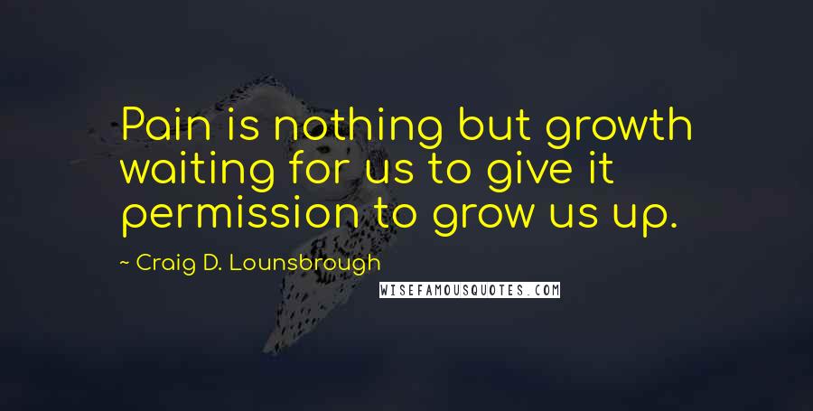 Craig D. Lounsbrough Quotes: Pain is nothing but growth waiting for us to give it permission to grow us up.