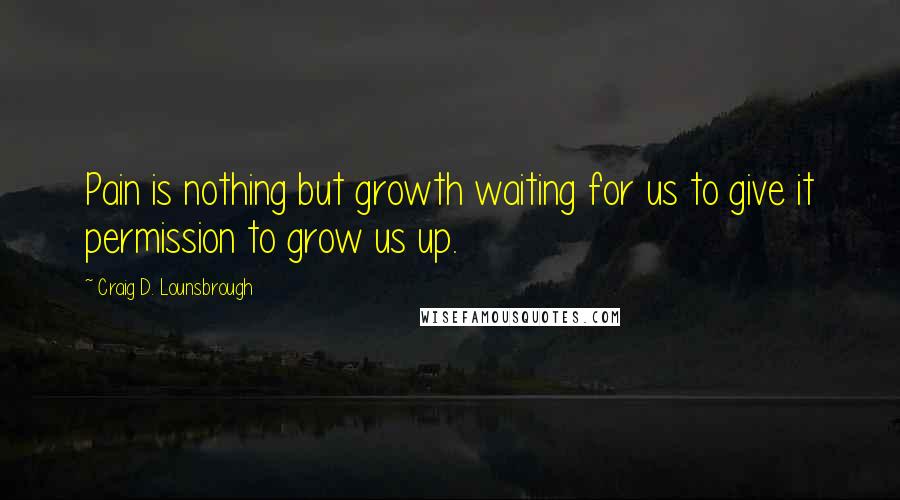 Craig D. Lounsbrough Quotes: Pain is nothing but growth waiting for us to give it permission to grow us up.