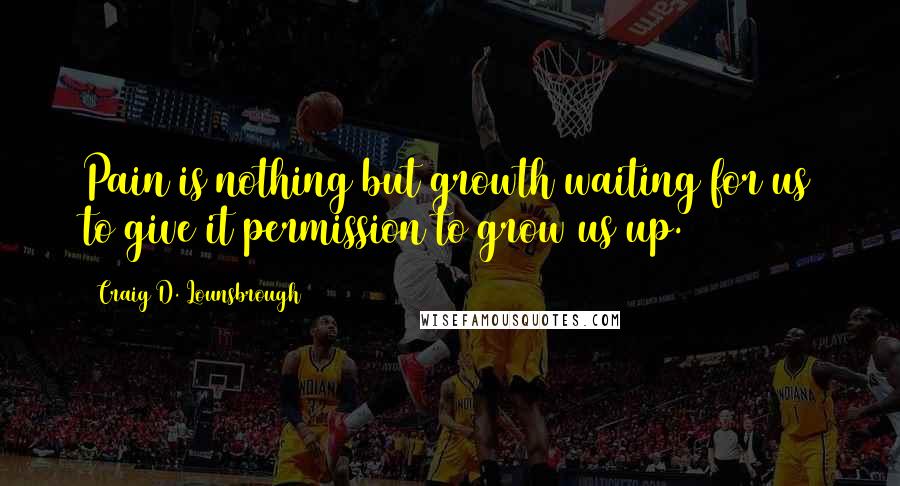 Craig D. Lounsbrough Quotes: Pain is nothing but growth waiting for us to give it permission to grow us up.
