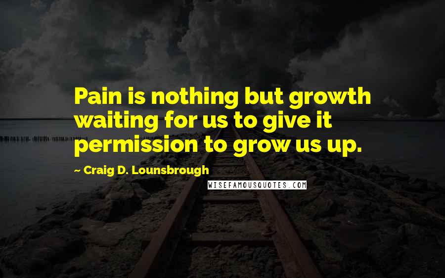 Craig D. Lounsbrough Quotes: Pain is nothing but growth waiting for us to give it permission to grow us up.