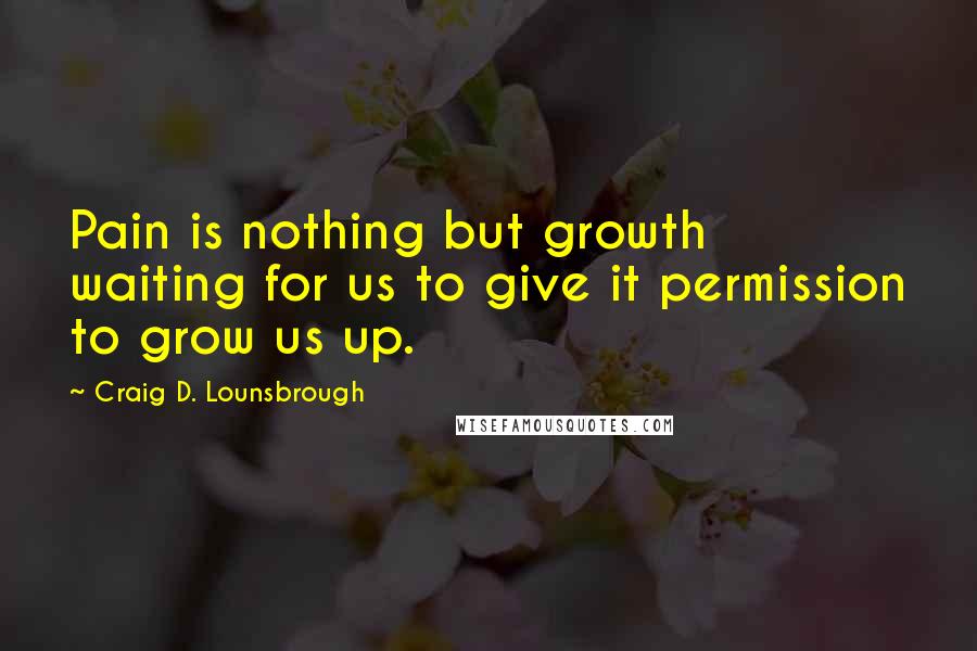 Craig D. Lounsbrough Quotes: Pain is nothing but growth waiting for us to give it permission to grow us up.